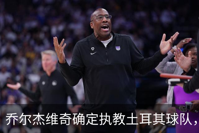 乔尔杰维奇确定执教土耳其球队，在中国男篮下课后 首度拿起教鞭！