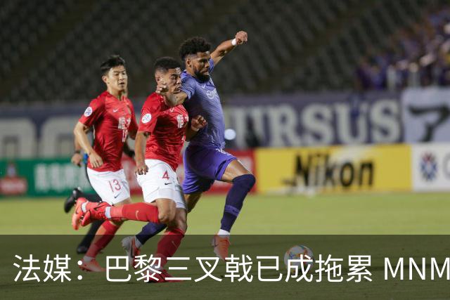 法媒：巴黎三叉戟已成拖累 MNM一起上场进球率大降
